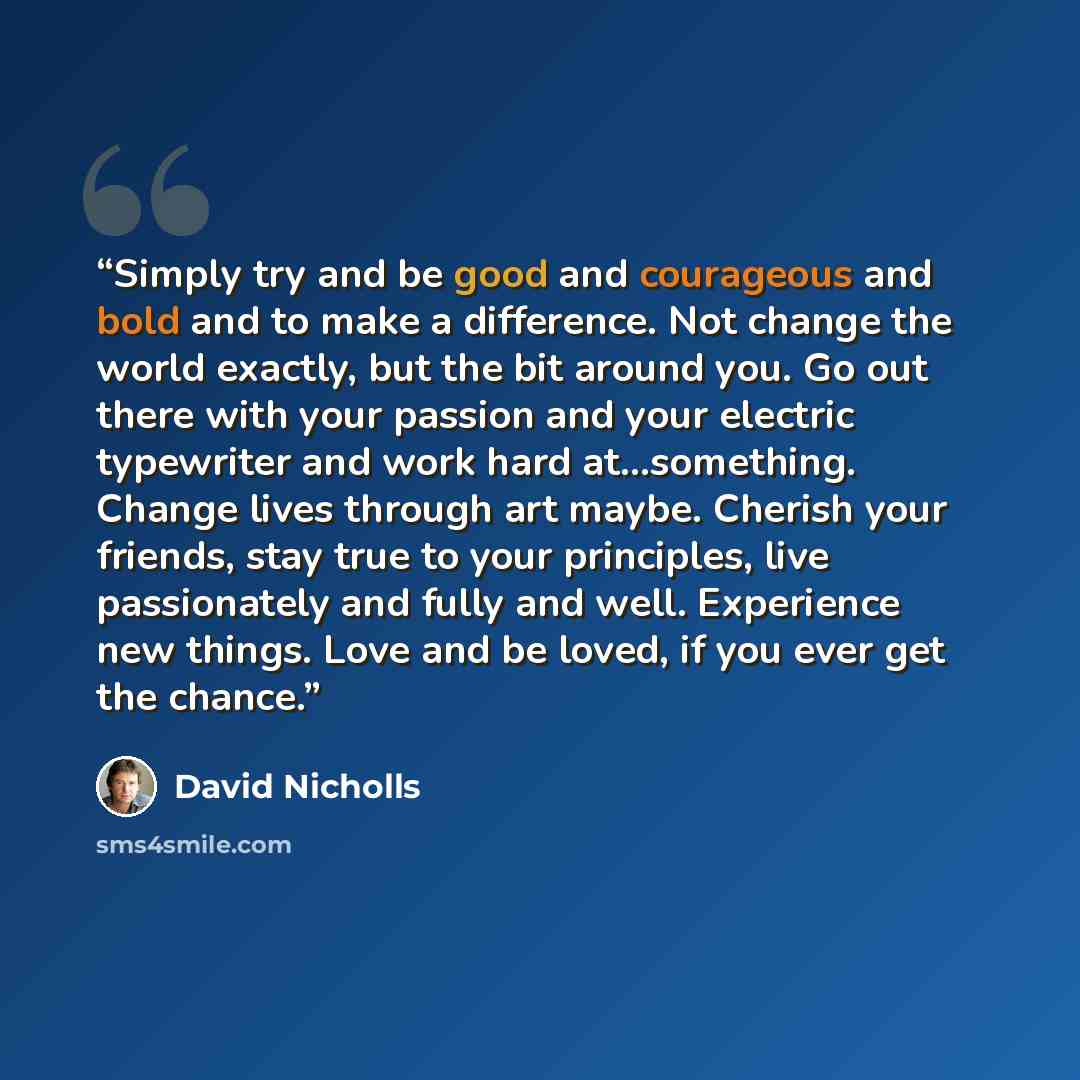 “Simply try and be good and courageous and bold and to make a difference. Not change the world exactly, but the bit around you. Go out there with your passion and your electric typewriter and work hard at...something. Change lives through art maybe. Cherish your friends, stay true to your…” quote by David Nicholls