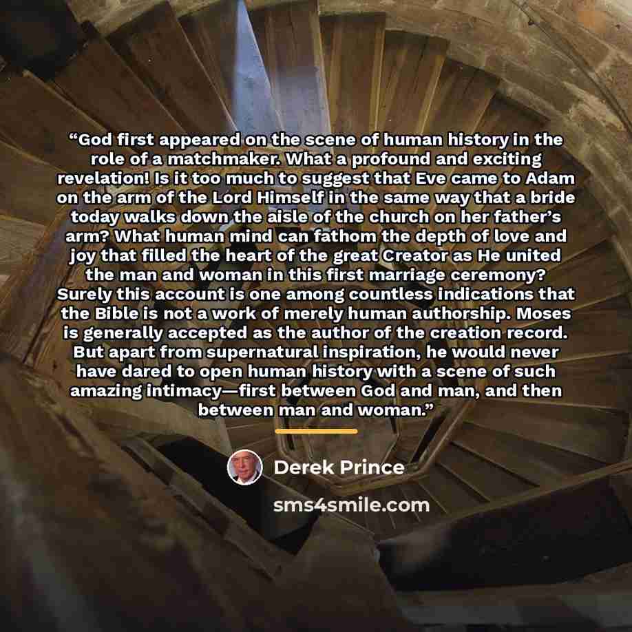 “God first appeared on the scene of human history in the role of a matchmaker. What a profound and exciting revelation! Is it too much to suggest that Eve came to Adam on the arm of the Lord Himself in the same way that a bride today walks down the aisle of the church on her father’s arm? What…” quote by Derek Prince