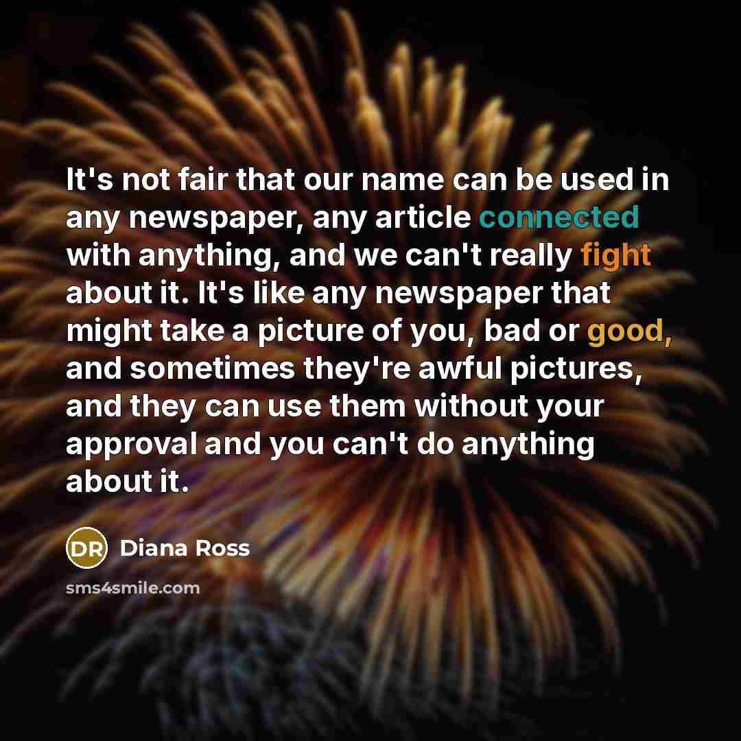 “It's not fair that our name can be used in any newspaper, any article connected with anything, and we can't really fight about it. It's like any newspaper that might take a picture of you, bad or good, and sometimes they're awful pictures, and they can use them without your approval and you can't…” quote by Diana Ross