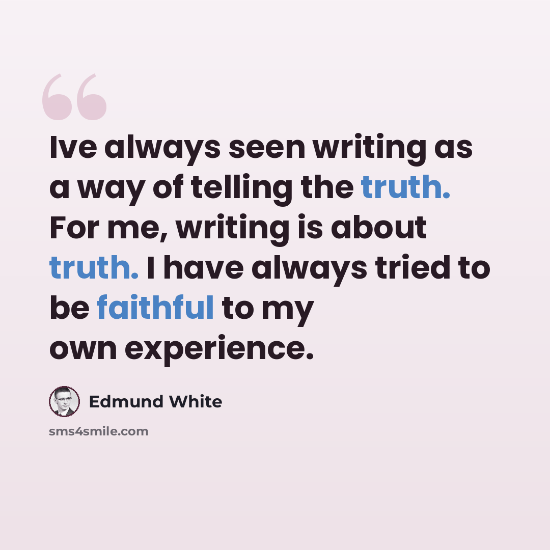 “Ive always seen writing as a way of telling the truth. For me, writing is about truth. I have always tried to be faithful to my own experience.” quote by Edmund White