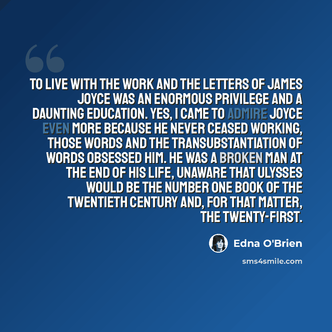 “To live with the work and the letters of James Joyce was an enormous privilege and a daunting education. Yes, I came to admire Joyce even more because he never ceased working, those words and the transubstantiation of words obsessed him. He was a broken man at the end of his life, unaware that…” quote by Edna O'Brien