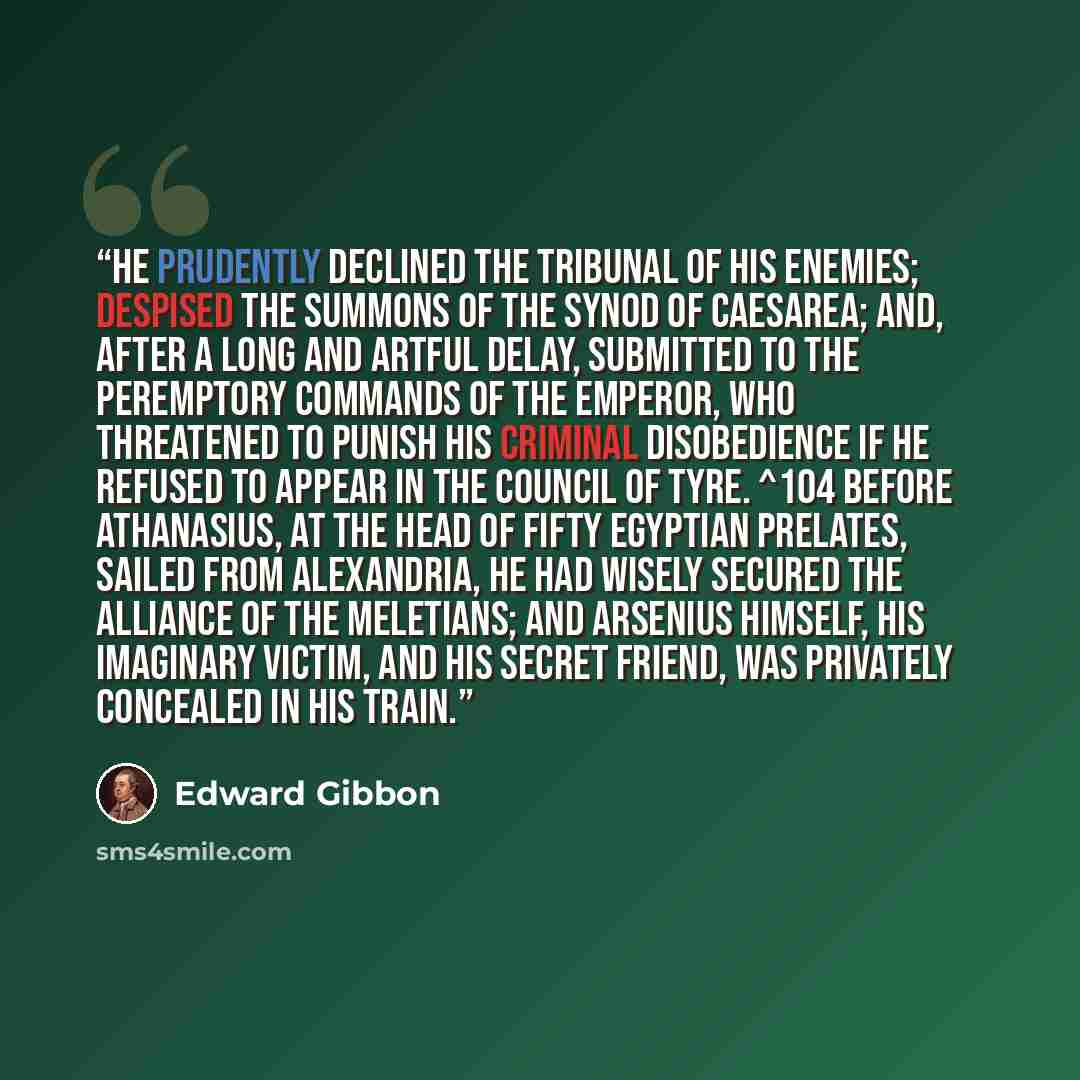 “He prudently declined the tribunal of his enemies; despised the summons of the synod of Caesarea; and, after a long and artful delay, submitted to the peremptory commands of the emperor, who threatened to punish his criminal disobedience if he refused to appear in the council of Tyre. ^104 Before…” quote by Edward Gibbon