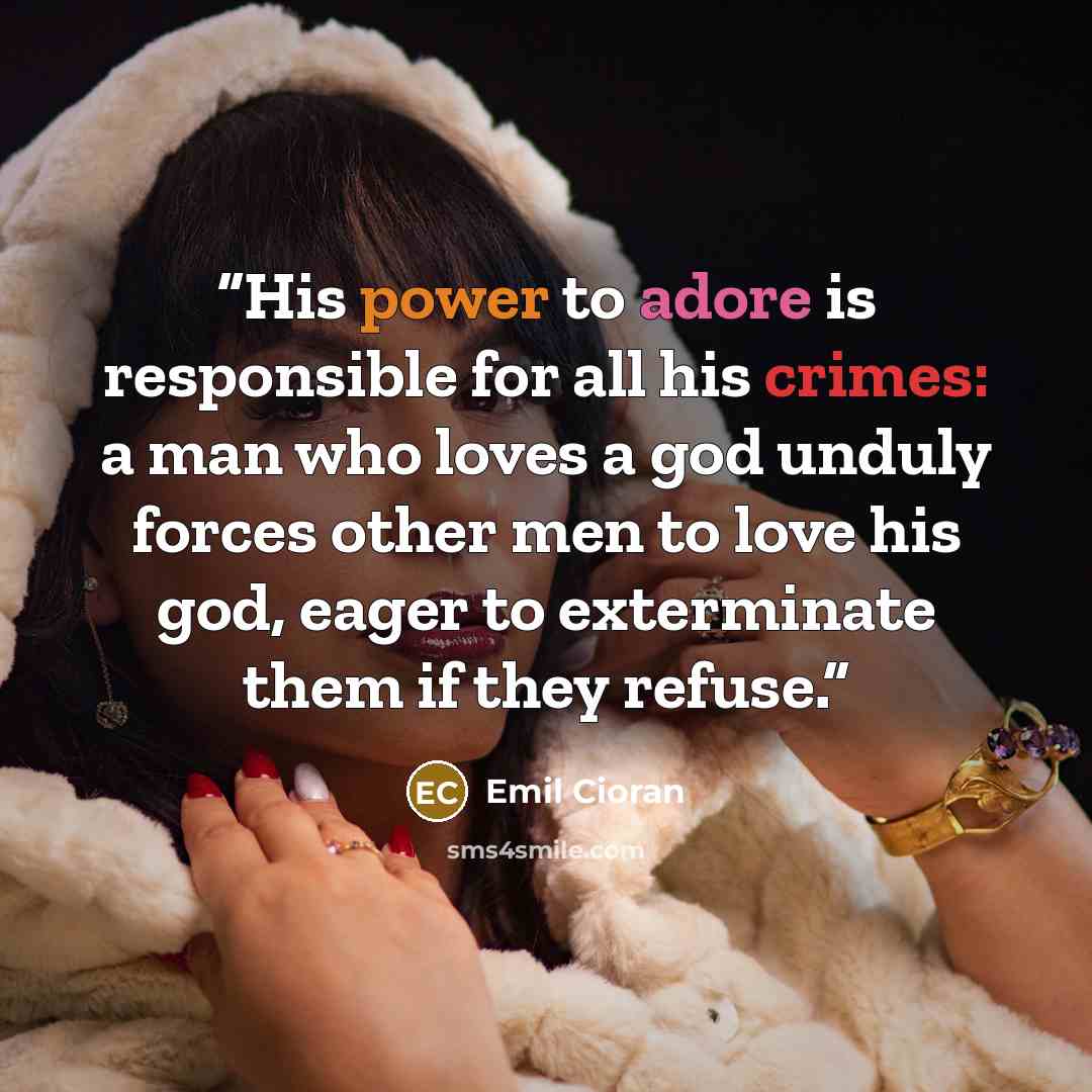 “His power to adore is responsible for all his crimes: a man who loves a god unduly forces other men to love his god, eager to exterminate them if they refuse.” quote by Emil Cioran