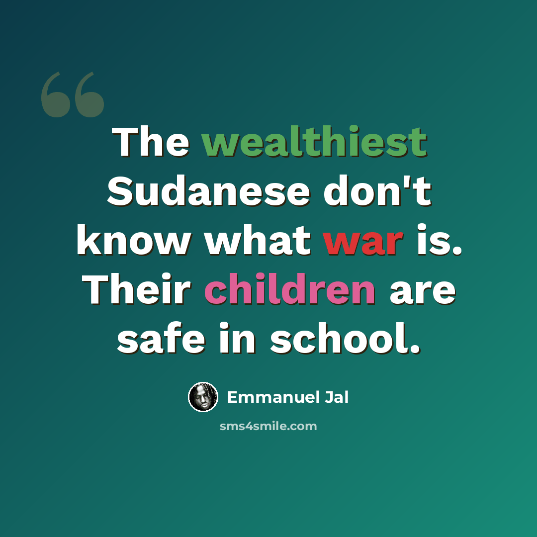 “The wealthiest Sudanese don't know what war is. Their children are safe in school.” quote by Emmanuel Jal