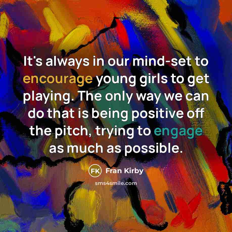 “It's always in our mind-set to encourage young girls to get playing. The only way we can do that is being positive off the pitch, trying to engage as much as possible.” quote by Fran Kirby