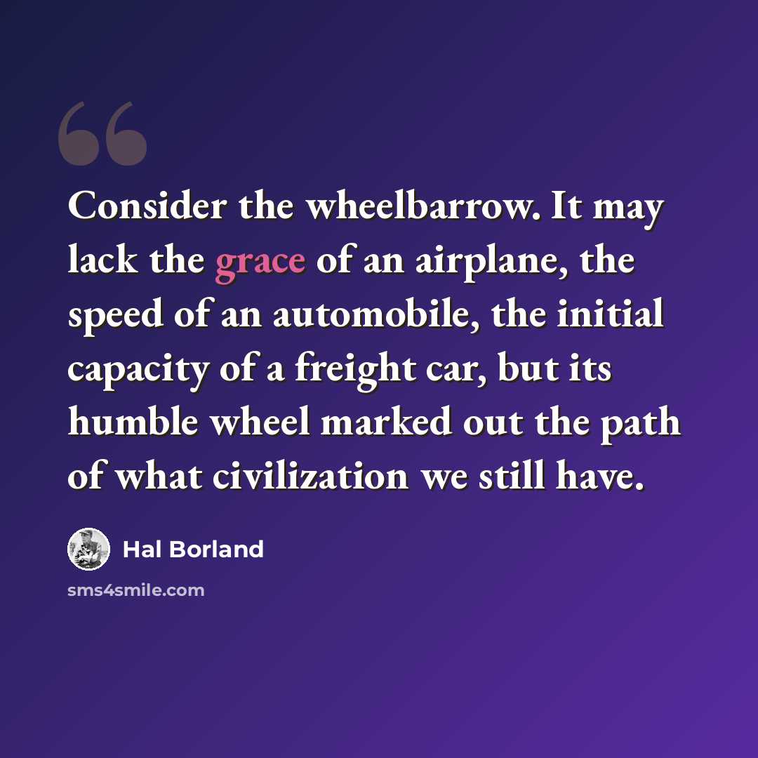 “Consider the wheelbarrow. It may lack the grace of an airplane, the speed of an automobile, the initial capacity of a freight car, but its humble wheel marked out the path of what civilization we still have.” quote by Hal Borland