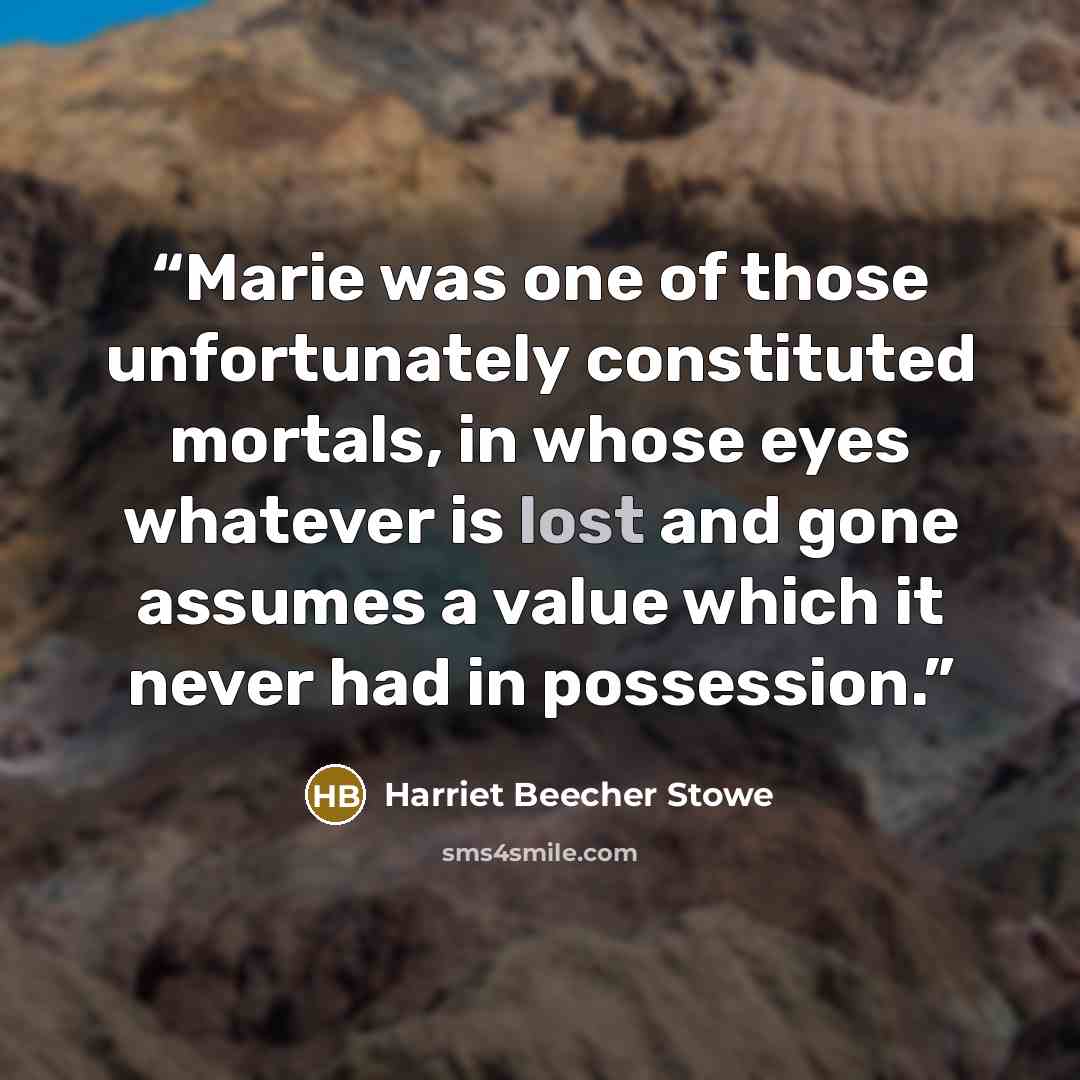 “Marie was one of those unfortunately constituted mortals, in whose eyes whatever is lost and gone assumes a value which it never had in possession.” quote by Harriet Beecher Stowe