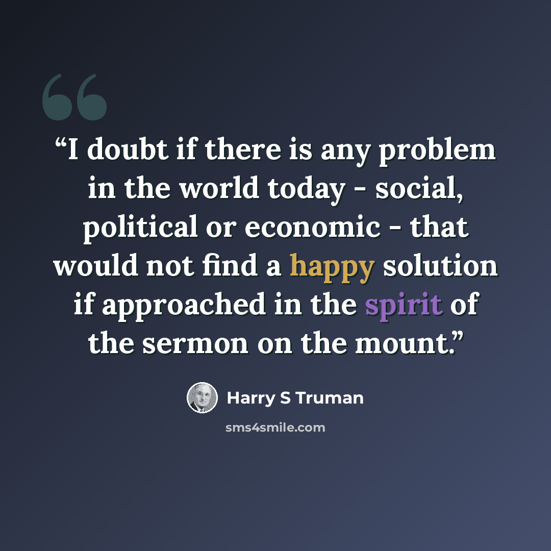 “I doubt if there is any problem in the world today - social, political or economic - that would not find a happy solution if approached in the spirit of the sermon on the mount.” quote by Harry S Truman