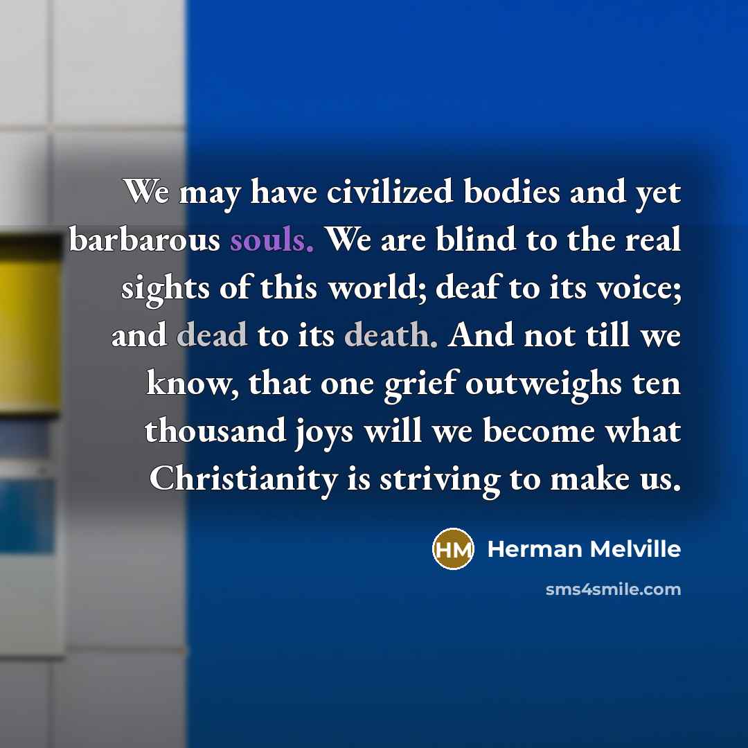 “We may have civilized bodies and yet barbarous souls. We are blind to the real sights of this world; deaf to its voice; and dead to its death. And not till we know, that one grief outweighs ten thousand joys will we become what Christianity is striving to make us.” quote by Herman Melville