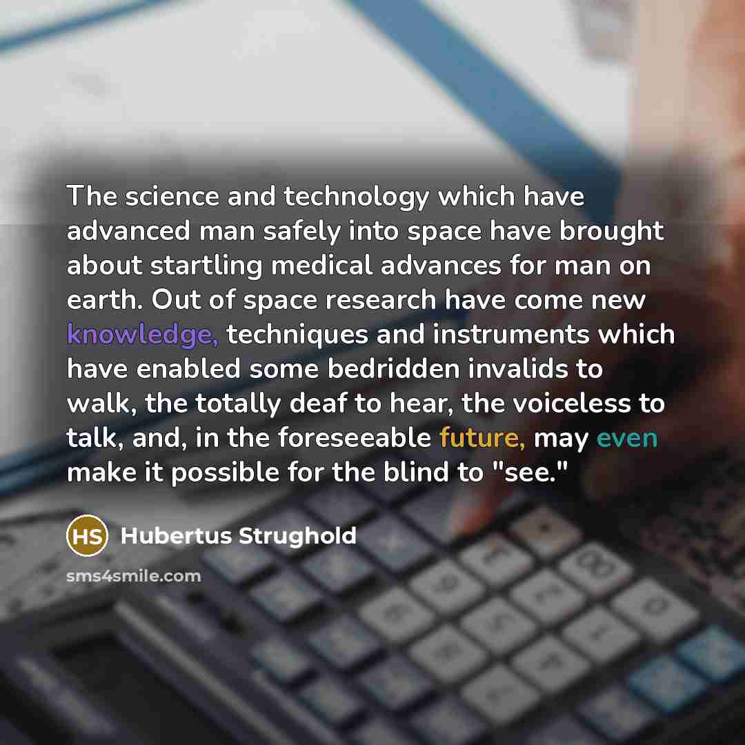 “The science and technology which have advanced man safely into space have brought about startling medical advances for man on earth. Out of space research have come new knowledge, techniques and instruments which have enabled some bedridden invalids to walk, the totally deaf to hear, the voiceless…” quote by Hubertus Strughold