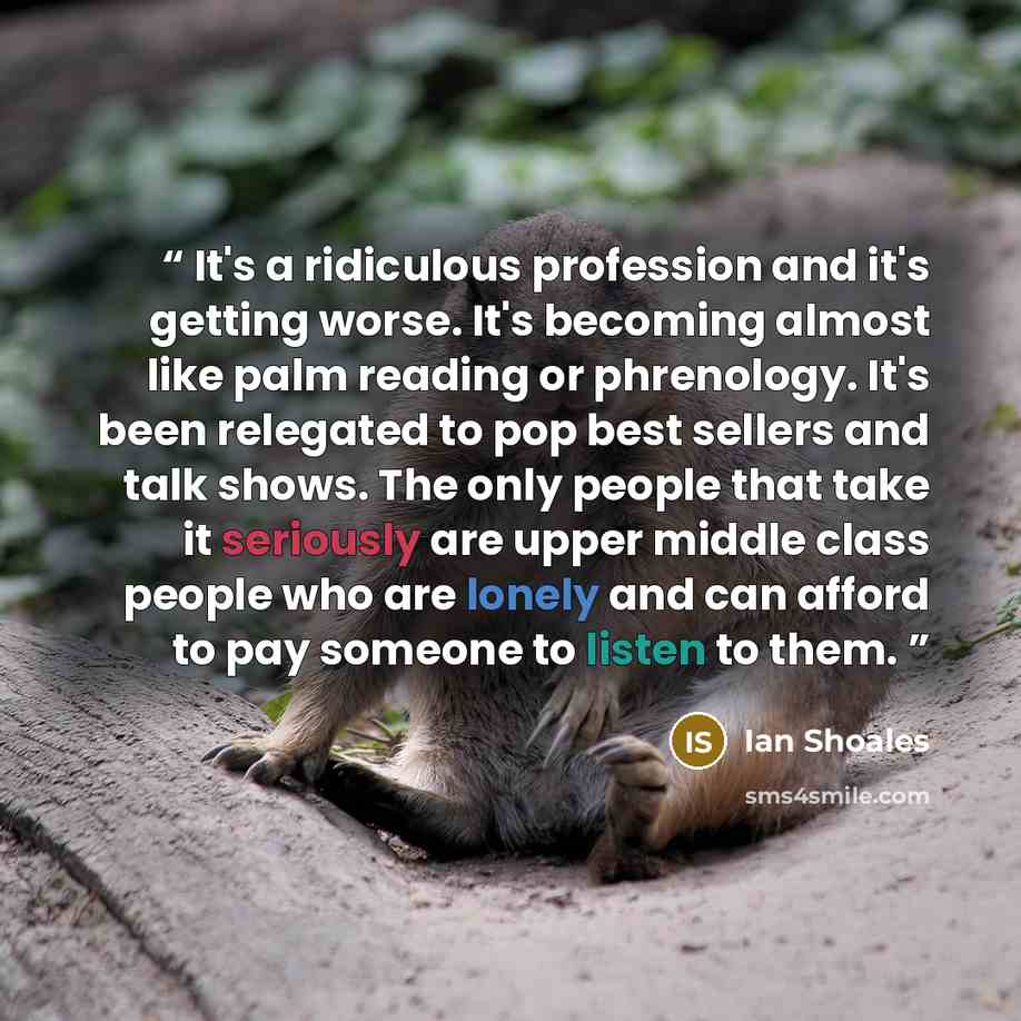 “It's a ridiculous profession and it's getting worse. It's becoming almost like palm reading or phrenology. It's been relegated to pop best sellers and talk shows. The only people that take it seriously are upper middle class people who are lonely and can afford to pay someone to listen to them.” quote by Ian Shoales