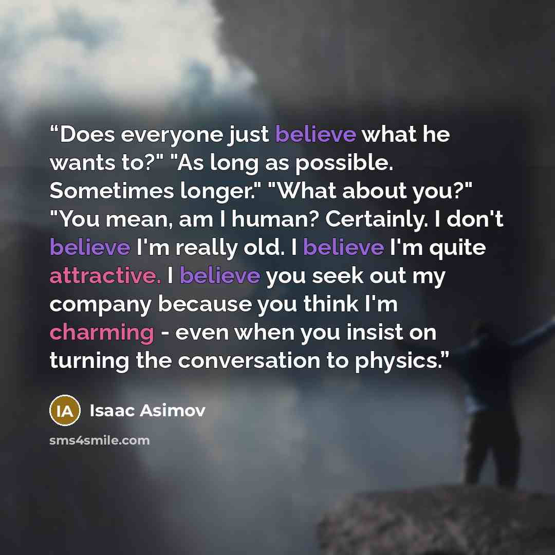 “Does everyone just believe what he wants to?" "As long as possible. Sometimes longer." "What about you?" "You mean, am I human? Certainly. I don't believe I'm really old. I believe I'm quite attractive. I believe you seek out my company because you think I'm charming - even when you insist on…” quote by Isaac Asimov