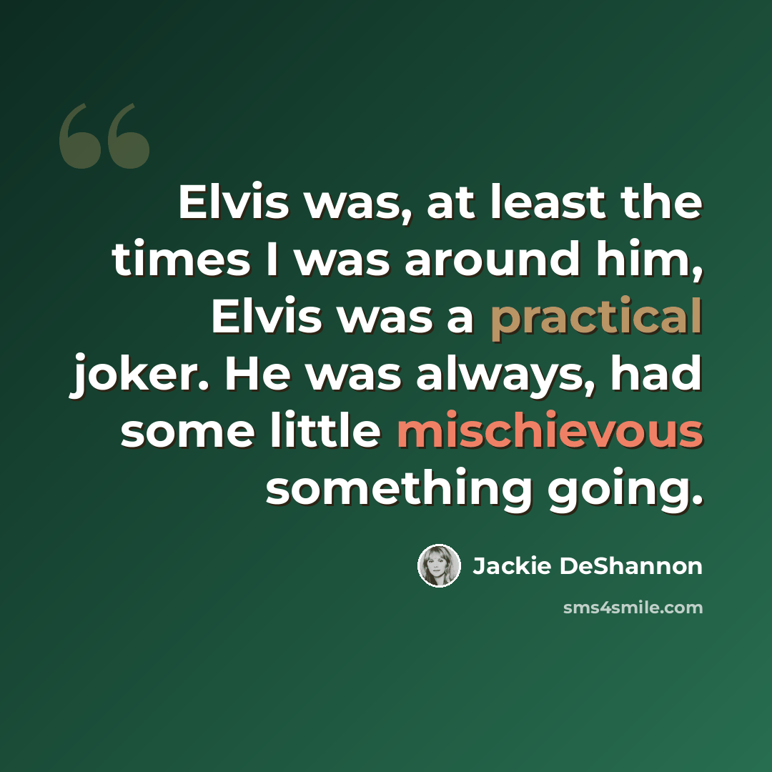 “Elvis was, at least the times I was around him, Elvis was a practical joker. He was always, had some little mischievous something going.” quote by Jackie DeShannon
