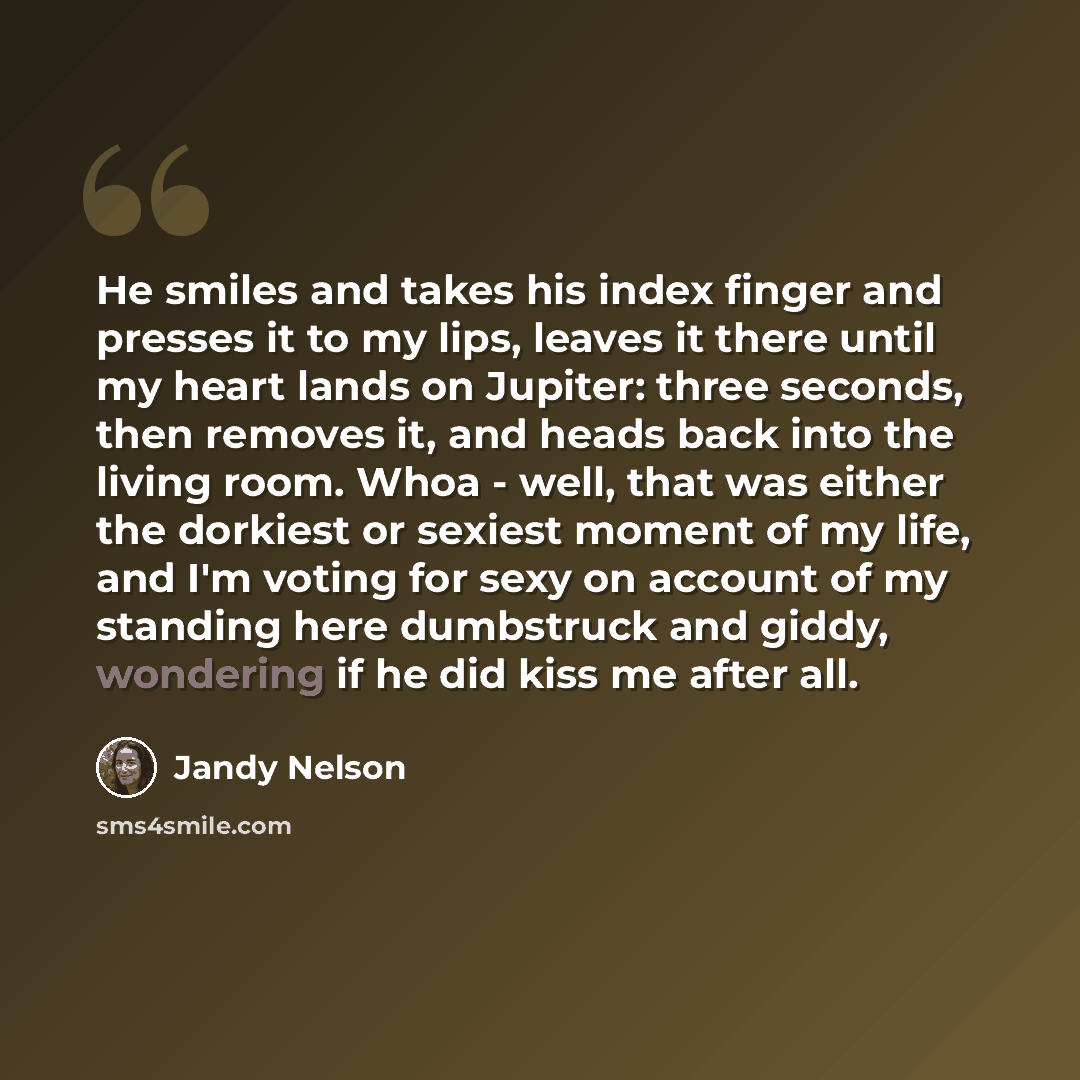 “He smiles and takes his index finger and presses it to my lips, leaves it there until my heart lands on Jupiter: three seconds, then removes it, and heads back into the living room. Whoa - well, that was either the dorkiest or sexiest moment of my life, and I'm voting for sexy on account of my…” quote by Jandy Nelson