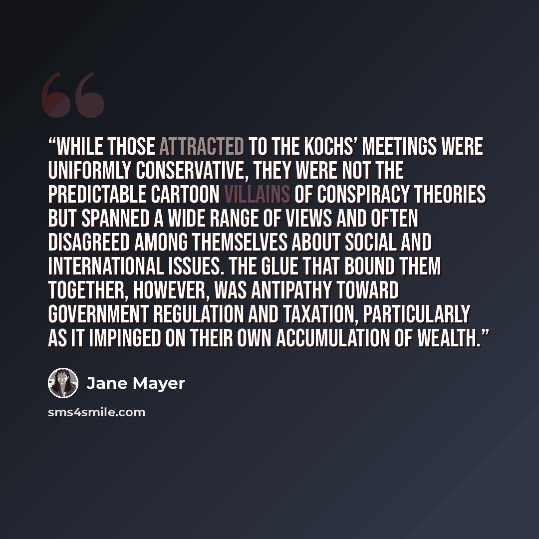 “While those attracted to the Kochs’ meetings were uniformly conservative, they were not the predictable cartoon villains of conspiracy theories but spanned a wide range of views and often disagreed among themselves about social and international issues. The glue that bound them together, however…” quote by Jane Mayer