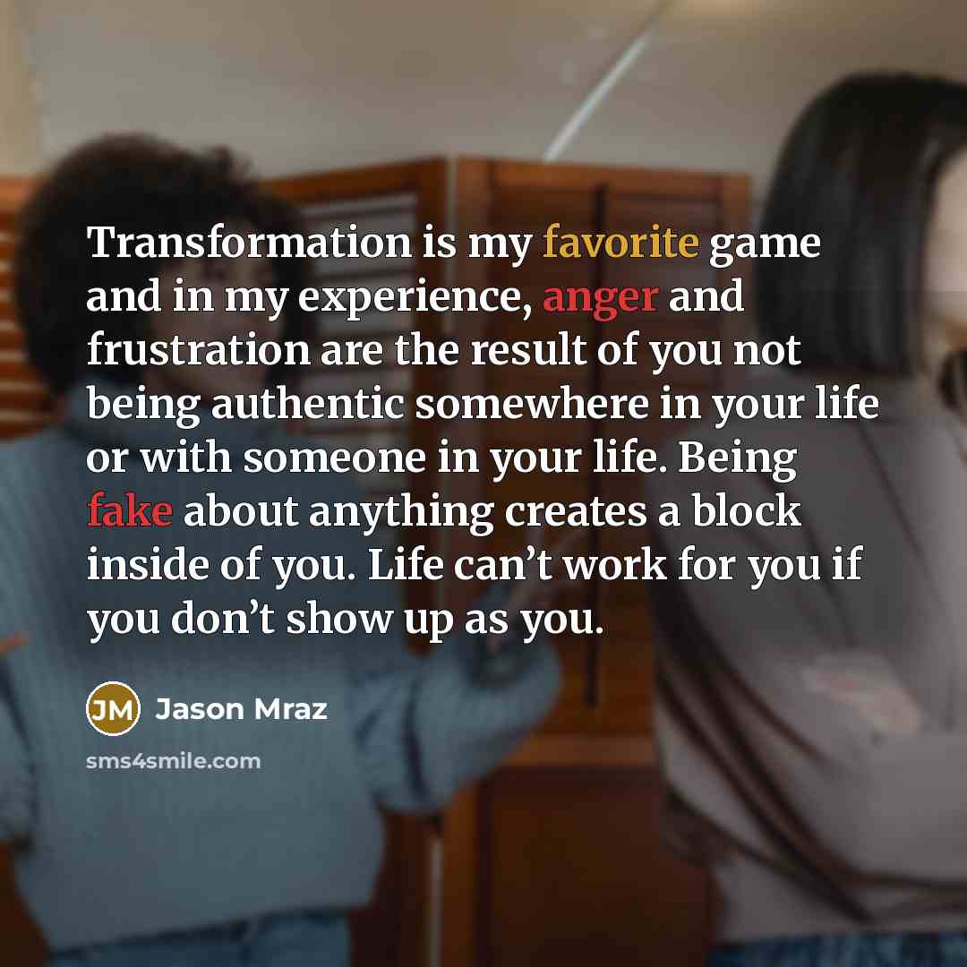 “Transformation is my favorite game and in my experience, anger and frustration are the result of you not being authentic somewhere in your life or with someone in your life. Being fake about anything creates a block inside of you. Life can’t work for you if you don’t show up as you.” quote by Jason Mraz