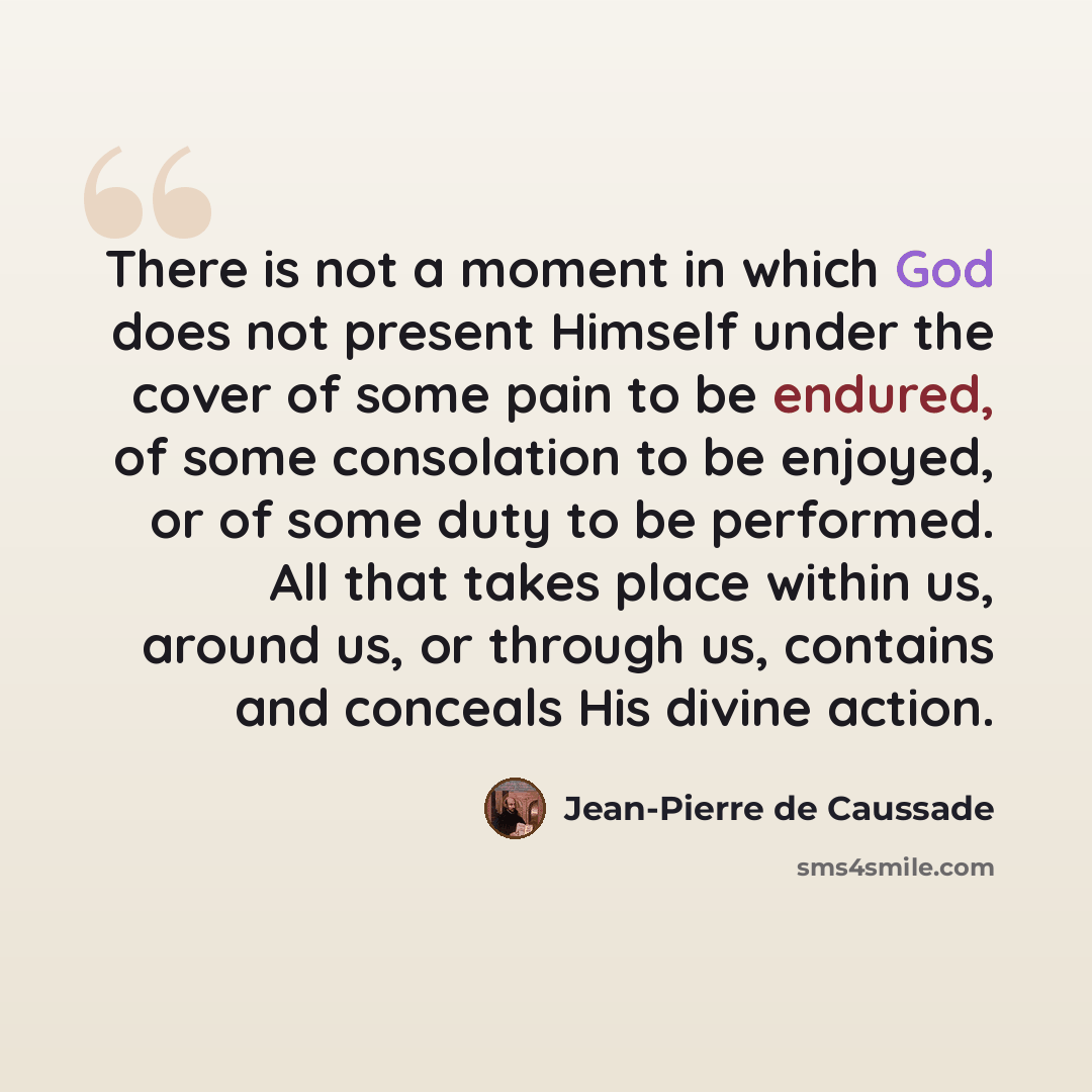 “There is not a moment in which God does not present Himself under the cover of some pain to be endured, of some consolation to be enjoyed, or of some duty to be performed. All that takes place within us, around us, or through us, contains and conceals His divine action.” quote by Jean-Pierre de Caussade