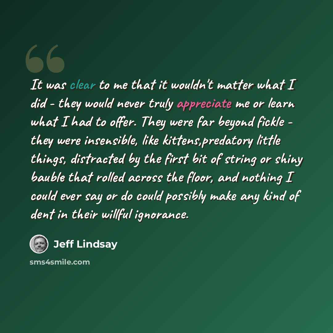 “It was clear to me that it wouldn't matter what I did - they would never truly appreciate me or learn what I had to offer. They were far beyond fickle - they were insensible, like kittens,predatory little things, distracted by the first bit of string or shiny bauble that rolled across the floor…” quote by Jeff Lindsay
