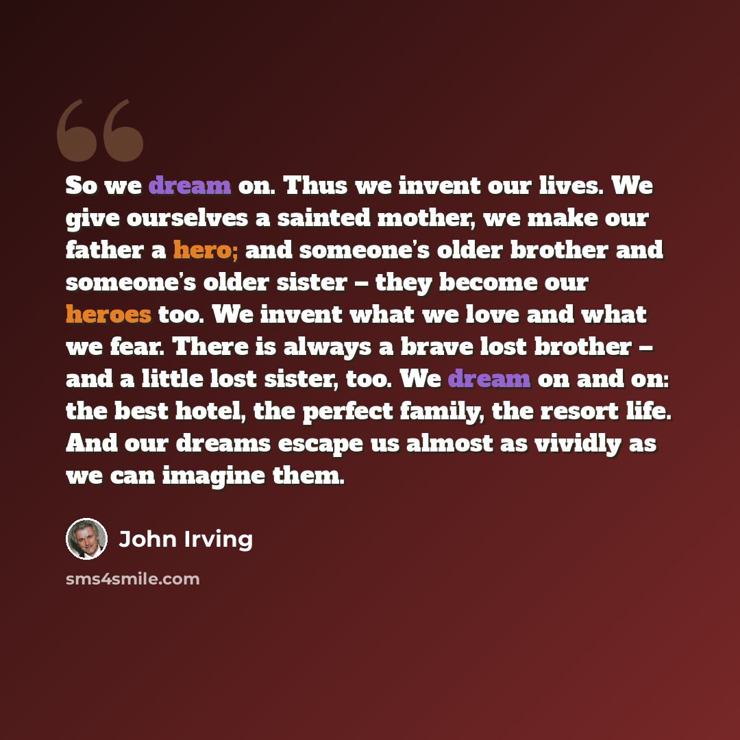 “So we dream on. Thus we invent our lives. We give ourselves a sainted mother, we make our father a hero; and someone’s older brother and someone’s older sister – they become our heroes too. We invent what we love and what we fear. There is always a brave lost brother – and a little lost sister…” quote by John Irving