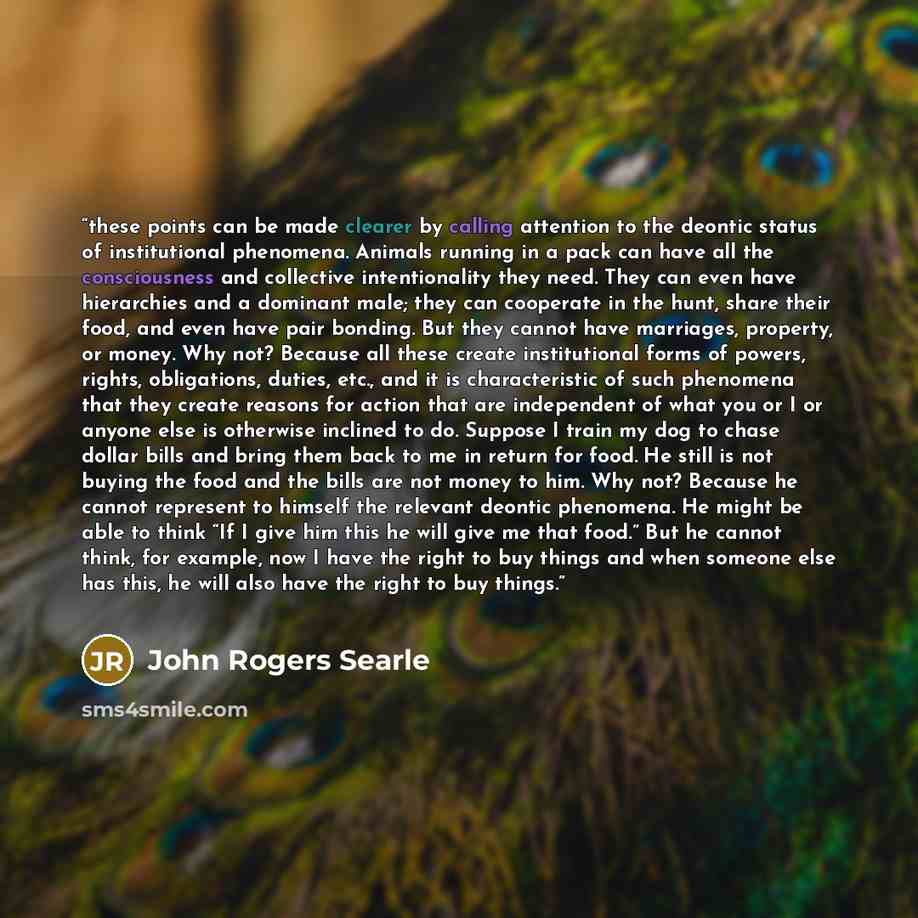 “these points can be made clearer by calling attention to the deontic status of institutional phenomena. Animals running in a pack can have all the consciousness and collective intentionality they need. They can even have hierarchies and a dominant male; they can cooperate in the hunt, share their…” quote by John Rogers Searle