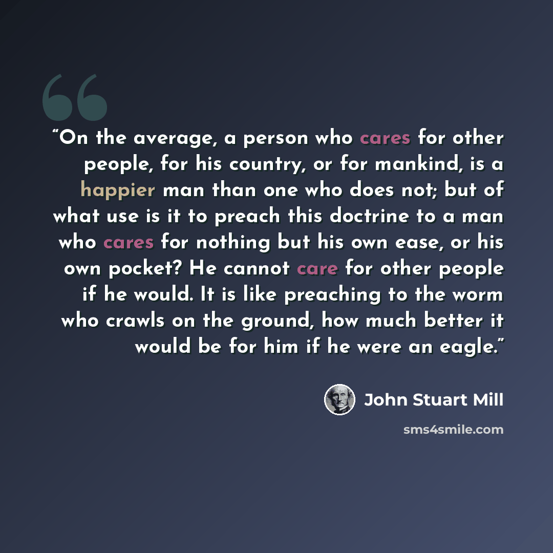 “On the average, a person who cares for other people, for his country, or for mankind, is a happier man than one who does not; but of what use is it to preach this doctrine to a man who cares for nothing but his own ease, or his own pocket? He cannot care for other people if he would. It is like…” quote by John Stuart Mill