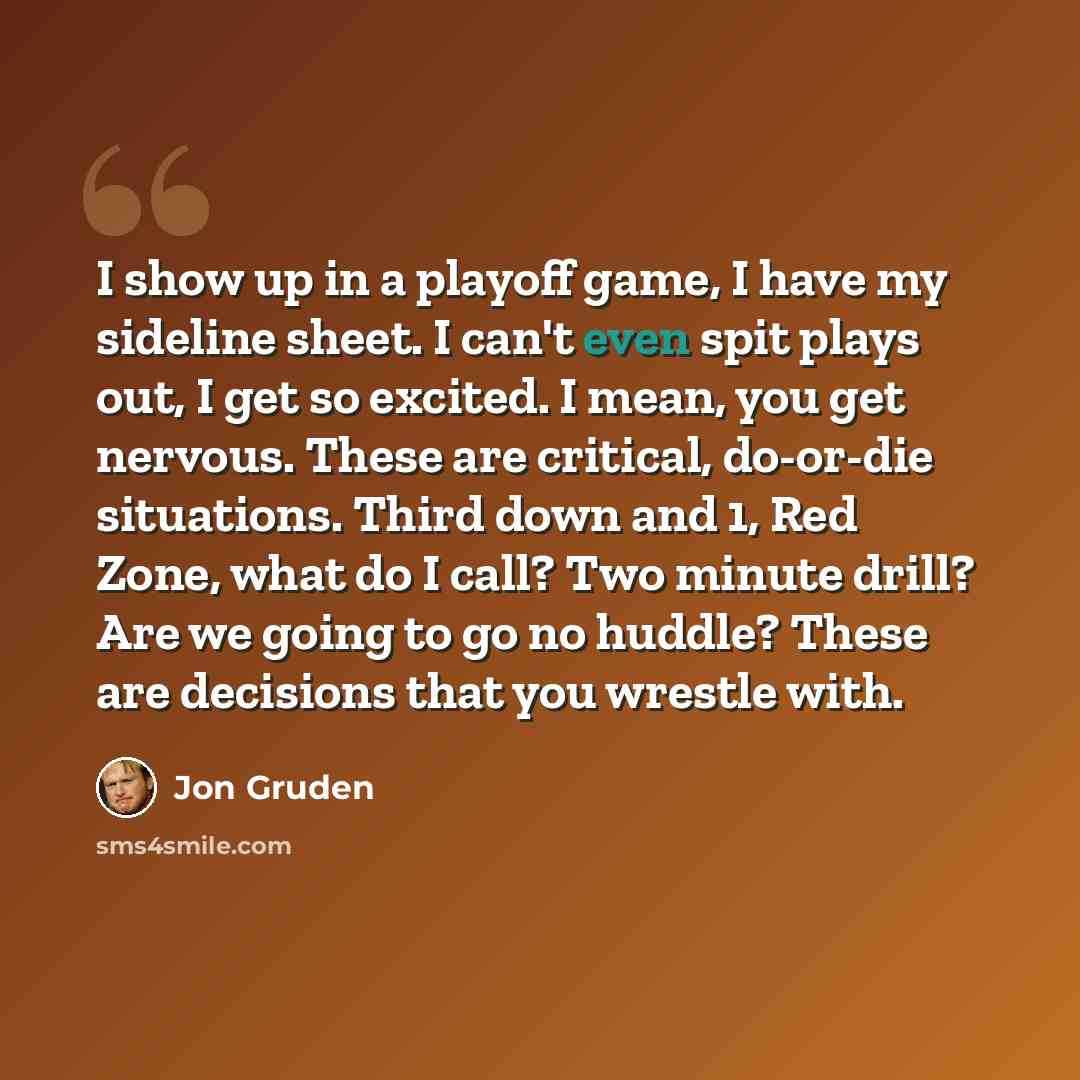 “I show up in a playoff game, I have my sideline sheet. I can't even spit plays out, I get so excited. I mean, you get nervous. These are critical, do-or-die situations. Third down and 1, Red Zone, what do I call? Two minute drill? Are we going to go no huddle? These are decisions that you wrestle…” quote by Jon Gruden