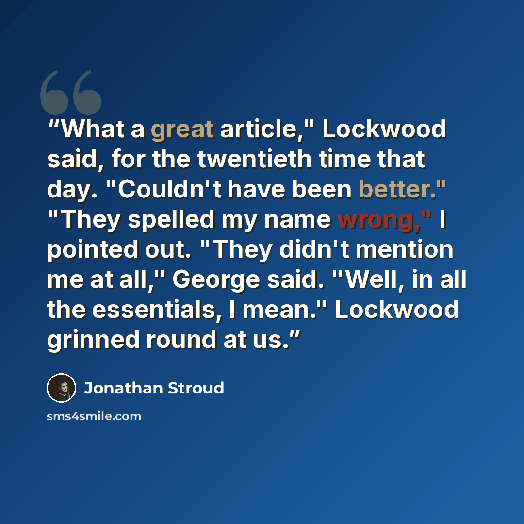 “What a great article," Lockwood said, for the twentieth time that day. "Couldn't have been better." "They spelled my name wrong," I pointed out. "They didn't mention me at all," George said. "Well, in all the essentials, I mean." Lockwood grinned round at us.” quote by Jonathan Stroud