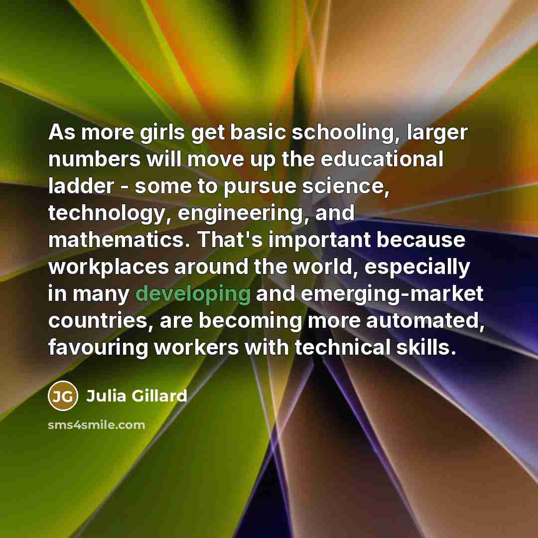 “As more girls get basic schooling, larger numbers will move up the educational ladder - some to pursue science, technology, engineering, and mathematics. That's important because workplaces around the world, especially in many developing and emerging-market countries, are becoming more automated…” quote by Julia Gillard