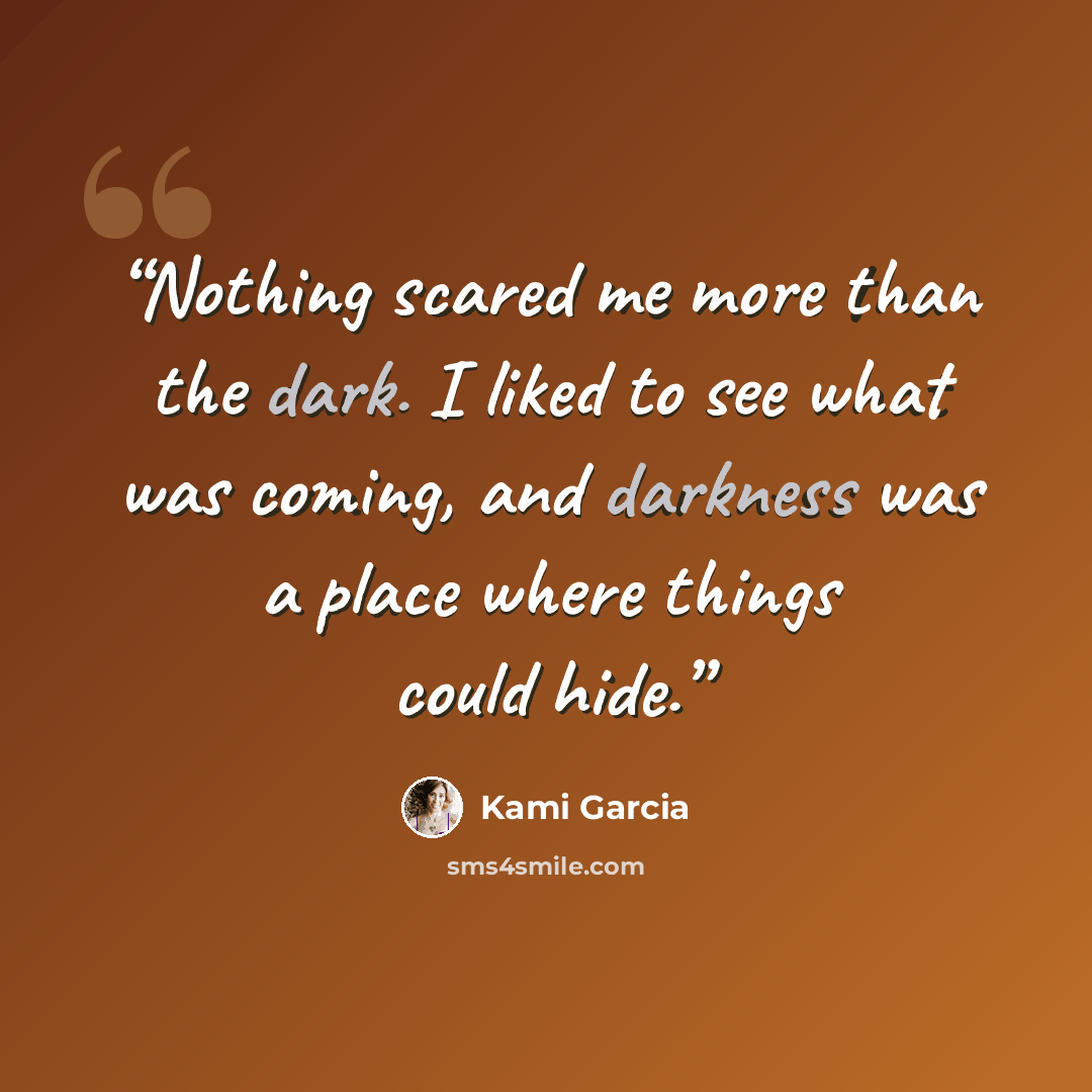 “Nothing scared me more than the dark. I liked to see what was coming, and darkness was a place where things could hide.” quote by Kami Garcia