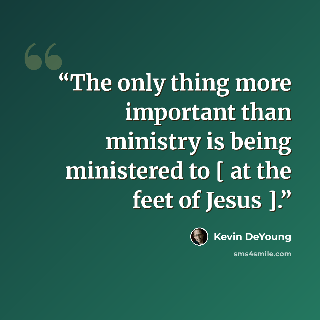 “The only thing more important than ministry is being ministered to [ at the feet of Jesus ].” quote by Kevin DeYoung