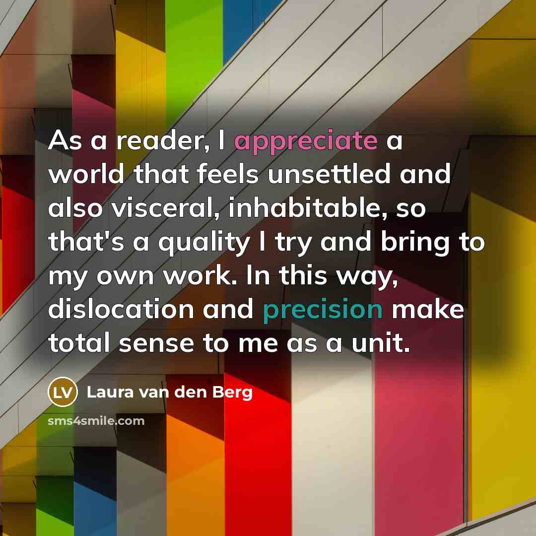 “As a reader, I appreciate a world that feels unsettled and also visceral, inhabitable, so that's a quality I try and bring to my own work. In this way, dislocation and precision make total sense to me as a unit.” quote by Laura van den Berg