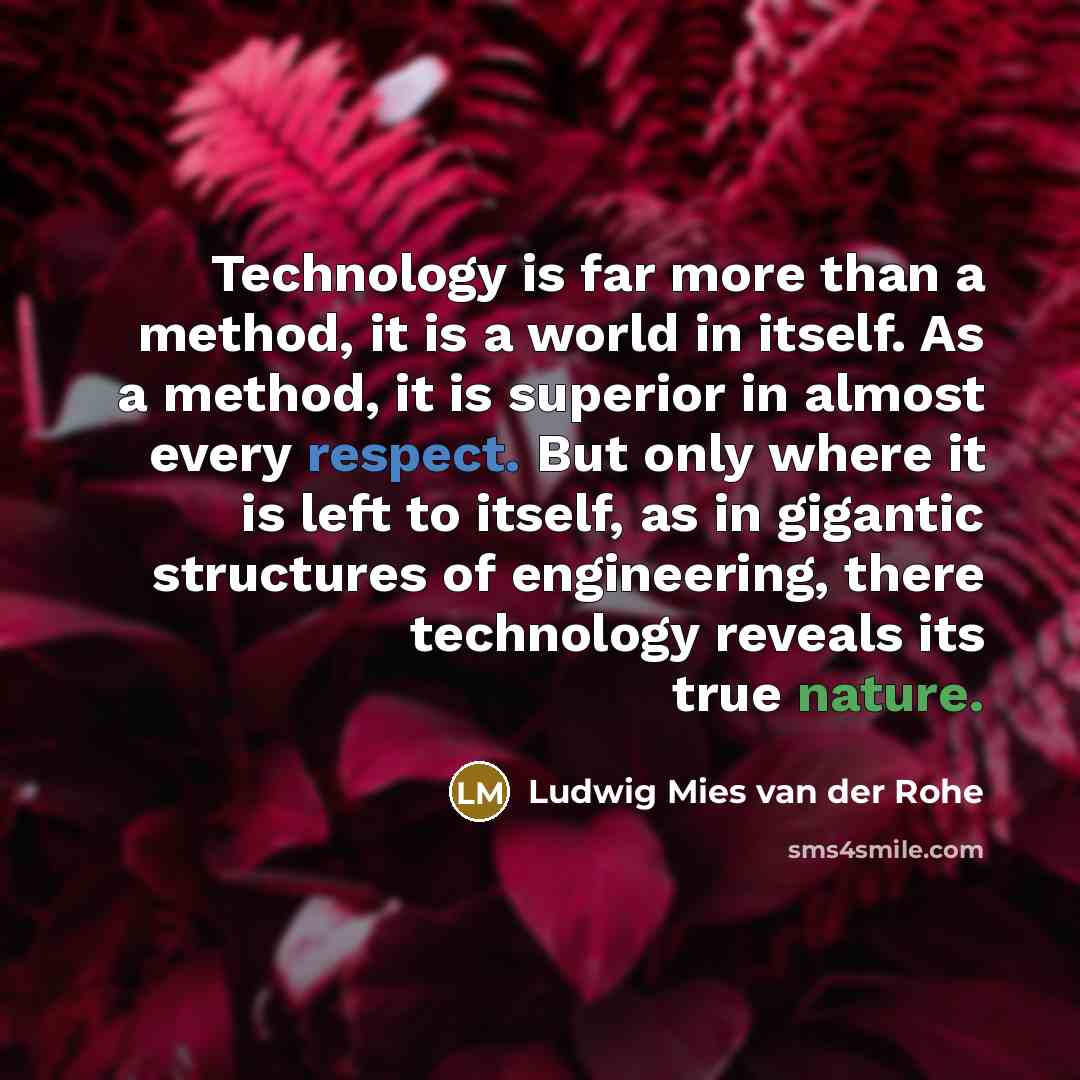 “Technology is far more than a method, it is a world in itself. As a method, it is superior in almost every respect. But only where it is left to itself, as in gigantic structures of engineering, there technology reveals its true nature.” quote by Ludwig Mies van der Rohe