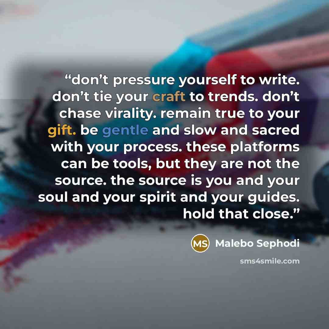 “don’t pressure yourself to write. don’t tie your craft to trends. don’t chase virality. remain true to your gift. be gentle and slow and sacred with your process. these platforms can be tools, but they are not the source. the source is you and your soul and your spirit and your guides. hold that…” quote by Malebo Sephodi