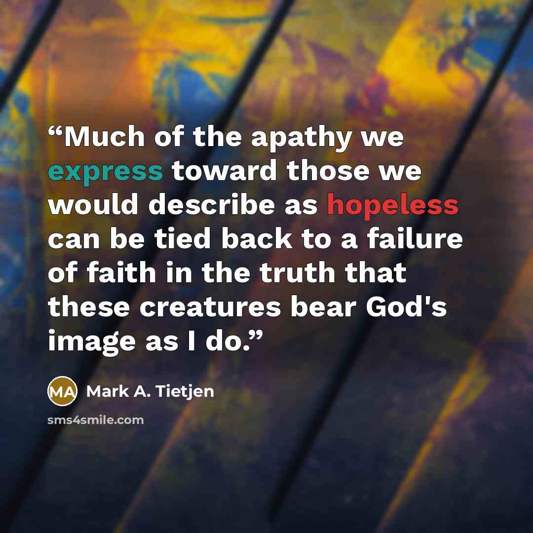 “Much of the apathy we express toward those we would describe as hopeless can be tied back to a failure of faith in the truth that these creatures bear God's image as I do.” quote by Mark A. Tietjen