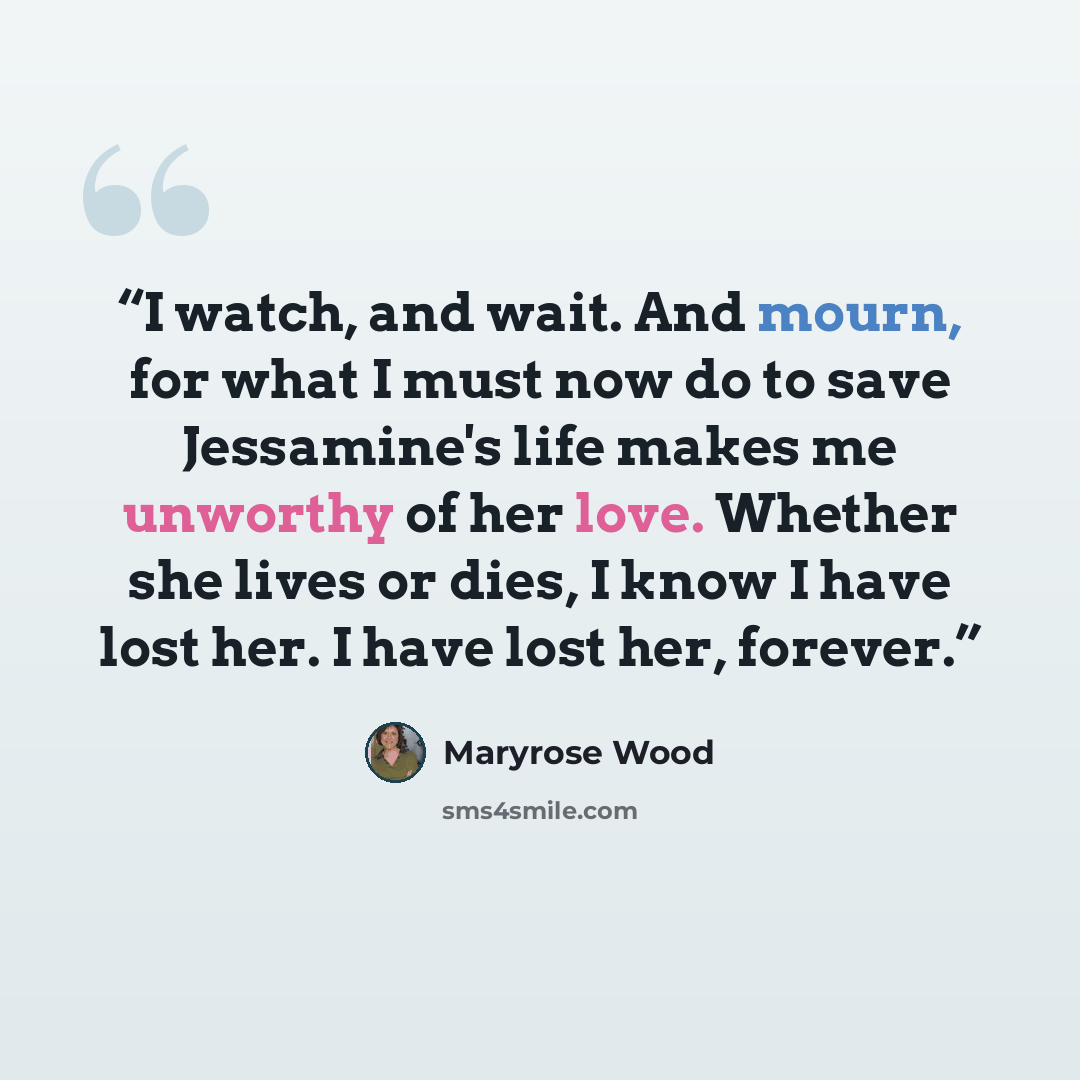 “I watch, and wait. And mourn, for what I must now do to save Jessamine's life makes me unworthy of her love. Whether she lives or dies, I know I have lost her. I have lost her, forever.” quote by Maryrose Wood
