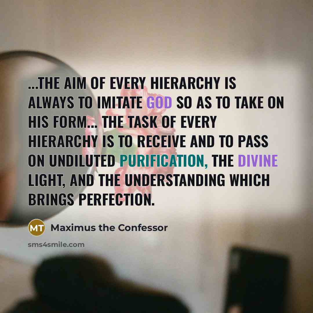 “...the aim of every hierarchy is always to imitate God so as to take on His form... the task of every hierarchy is to receive and to pass on undiluted purification, the divine light, and the understanding which brings perfection.” quote by Maximus the Confessor