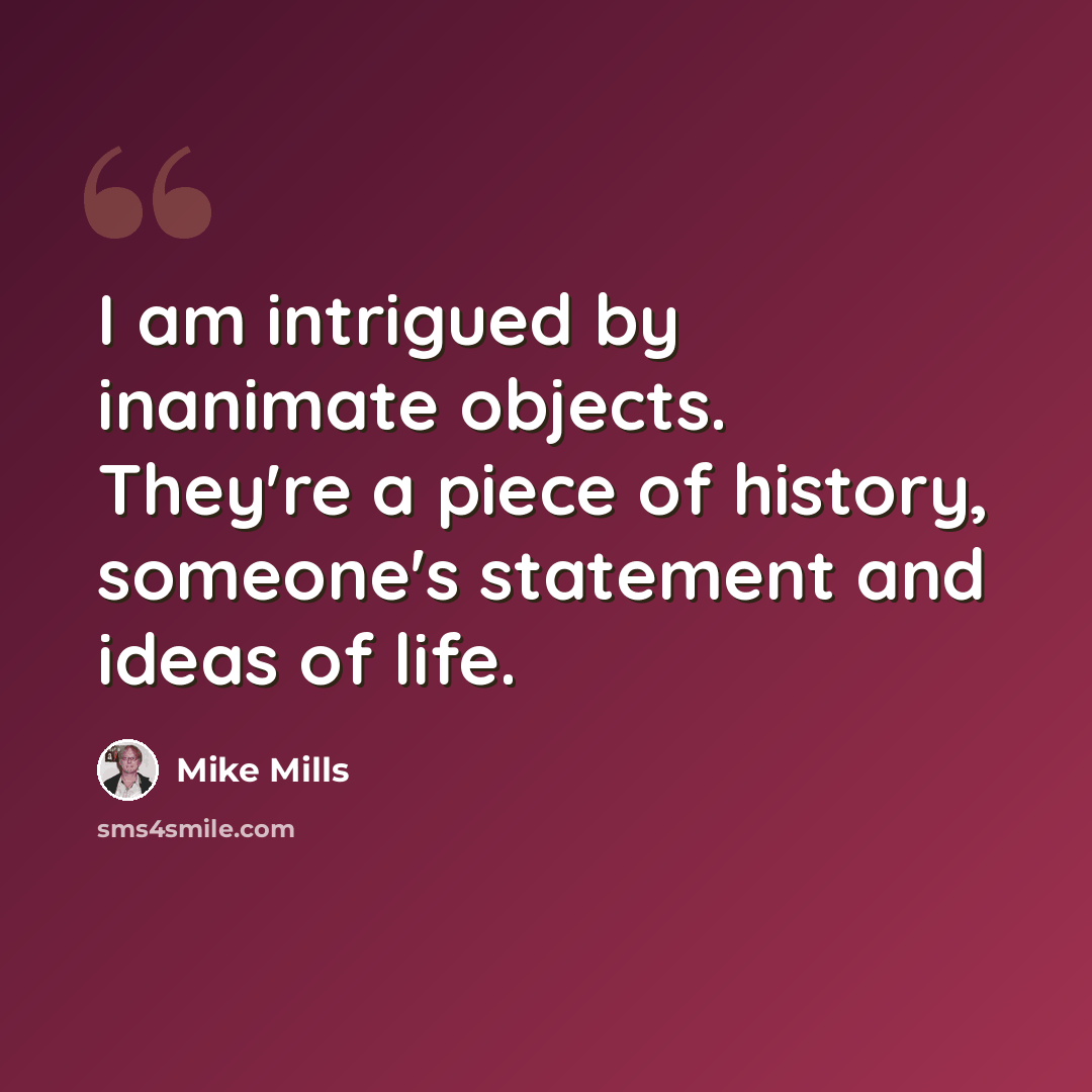 “I am intrigued by inanimate objects. They're a piece of history, someone's statement and ideas of life.” quote by Mike Mills