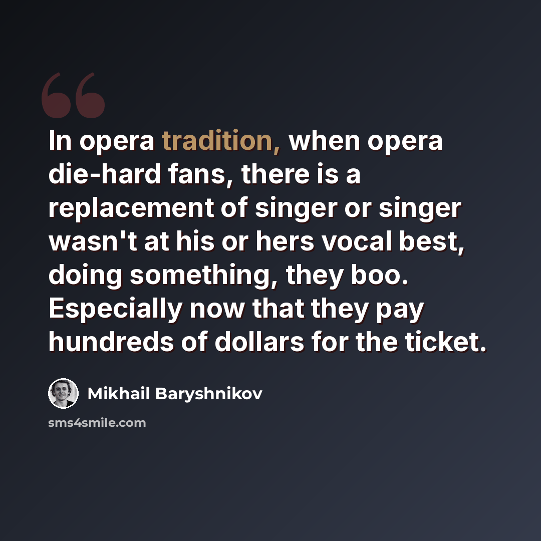 “In opera tradition, when opera die-hard fans, there is a replacement of singer or singer wasn't at his or hers vocal best, doing something, they boo. Especially now that they pay hundreds of dollars for the ticket.” quote by Mikhail Baryshnikov