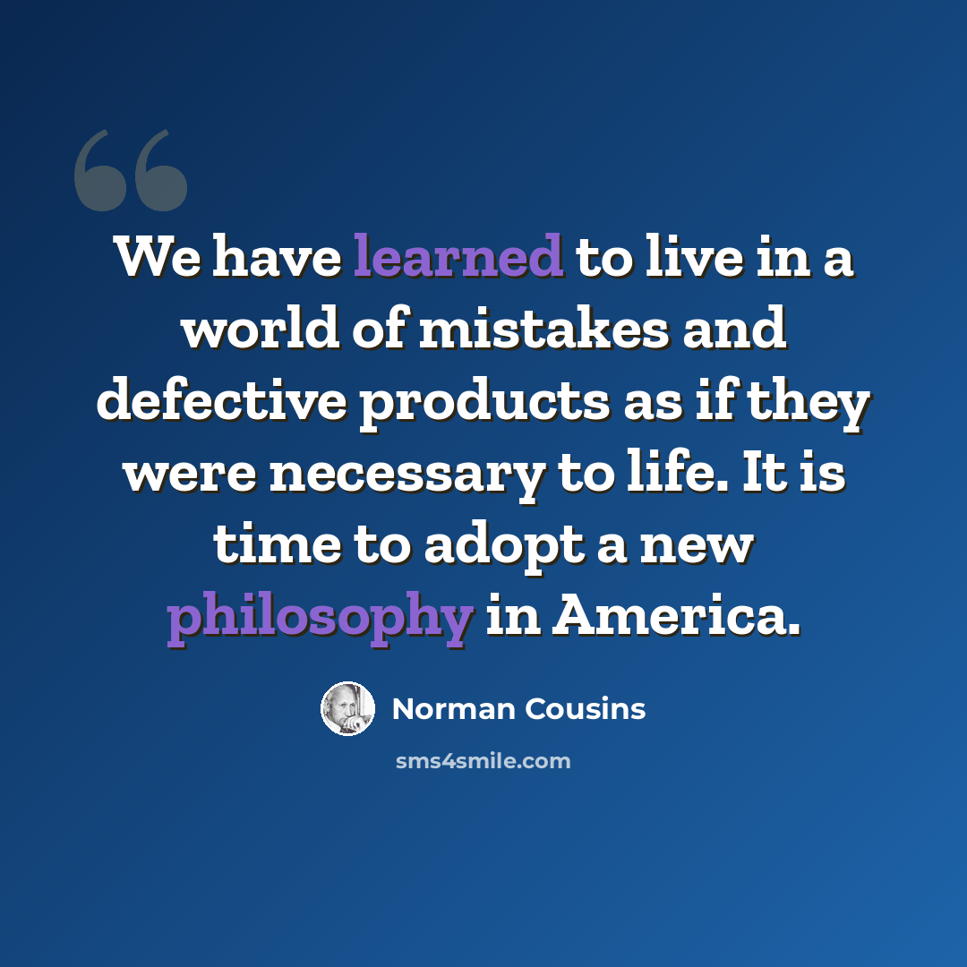 “We have learned to live in a world of mistakes and defective products as if they were necessary to life. It is time to adopt a new philosophy in America.” quote by Norman Cousins