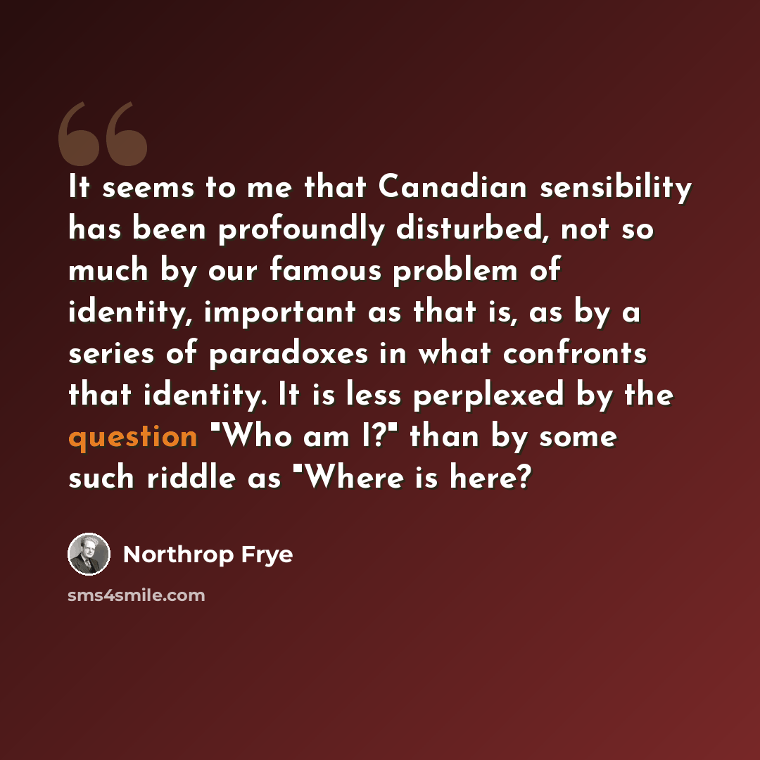 “It seems to me that Canadian sensibility has been profoundly disturbed, not so much by our famous problem of identity, important as that is, as by a series of paradoxes in what confronts that identity. It is less perplexed by the question "Who am I?" than by some such riddle as "Where is here?” quote by Northrop Frye