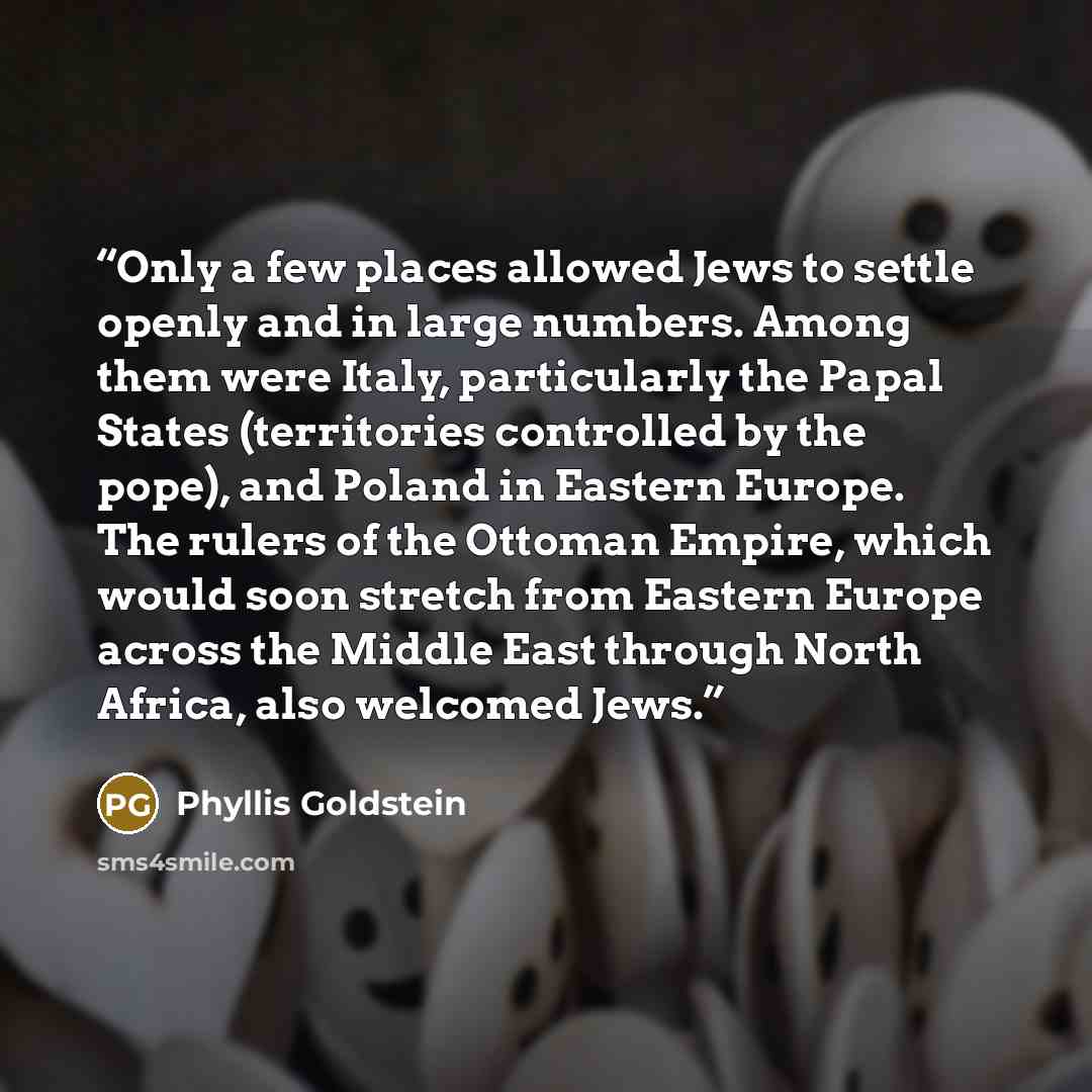 “Only a few places allowed Jews to settle openly and in large numbers. Among them were Italy, particularly the Papal States (territories controlled by the pope), and Poland in Eastern Europe. The rulers of the Ottoman Empire, which would soon stretch from Eastern Europe across the Middle East…” quote by Phyllis Goldstein