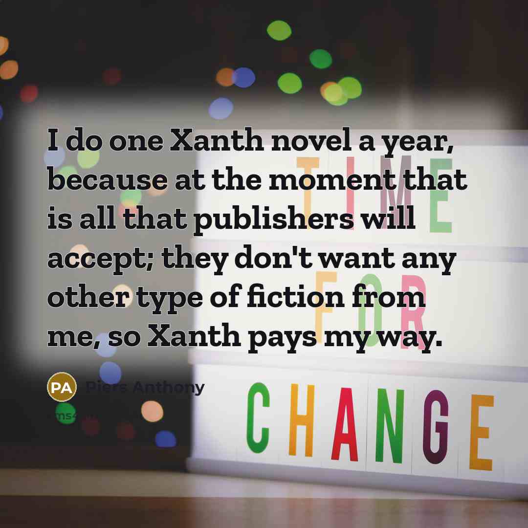 “I do one Xanth novel a year, because at the moment that is all that publishers will accept; they don't want any other type of fiction from me, so Xanth pays my way.” quote by Piers Anthony