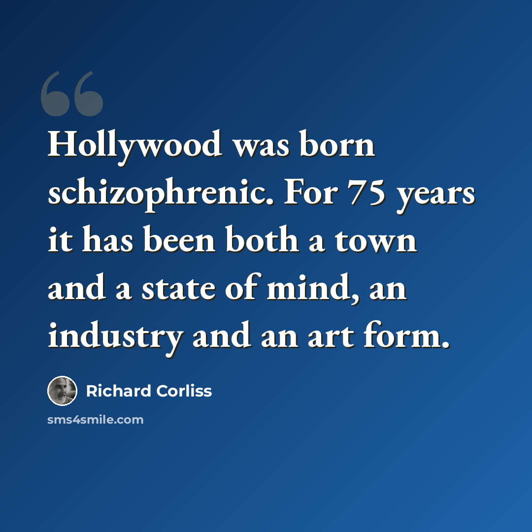 “Hollywood was born schizophrenic. For 75 years it has been both a town and a state of mind, an industry and an art form.” quote by Richard Corliss