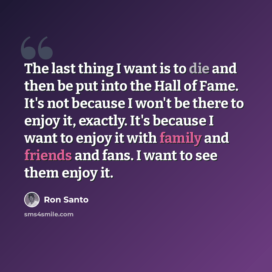 “The last thing I want is to die and then be put into the Hall of Fame. It's not because I won't be there to enjoy it, exactly. It's because I want to enjoy it with family and friends and fans. I want to see them enjoy it.” quote by Ron Santo