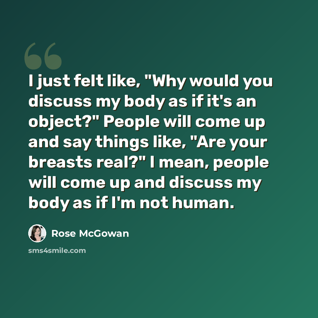 “I just felt like, "Why would you discuss my body as if it's an object?" People will come up and say things like, "Are your breasts real?" I mean, people will come up and discuss my body as if I'm not human.” quote by Rose McGowan