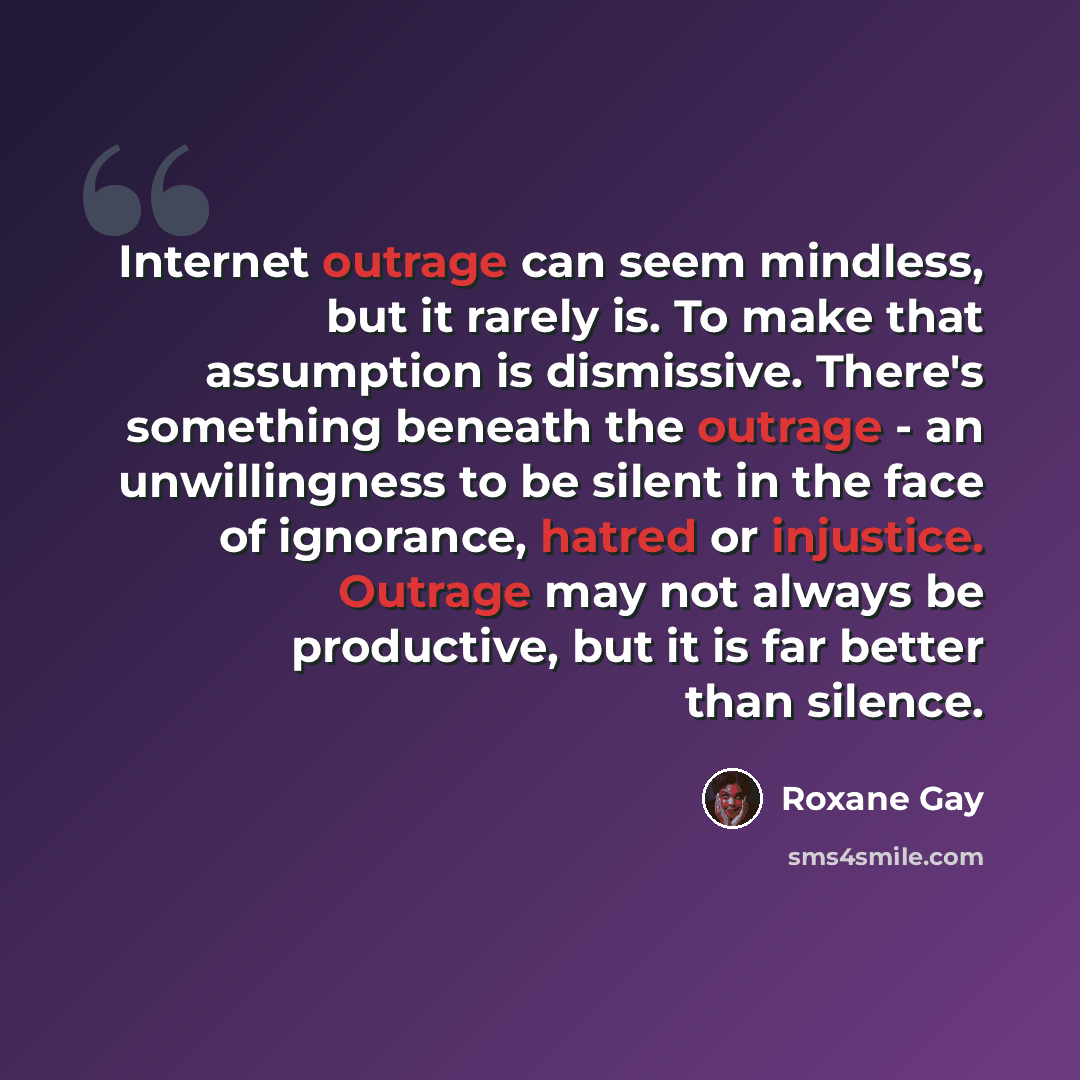 “Internet outrage can seem mindless, but it rarely is. To make that assumption is dismissive. There's something beneath the outrage - an unwillingness to be silent in the face of ignorance, hatred or injustice. Outrage may not always be productive, but it is far better than silence.” quote by Roxane Gay