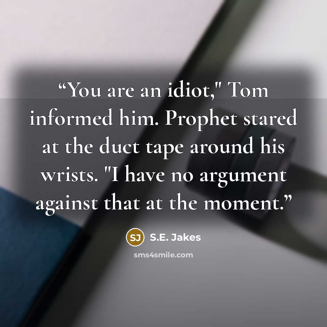 “You are an idiot," Tom informed him. Prophet stared at the duct tape around his wrists. "I have no argument against that at the moment.” quote by S.E. Jakes