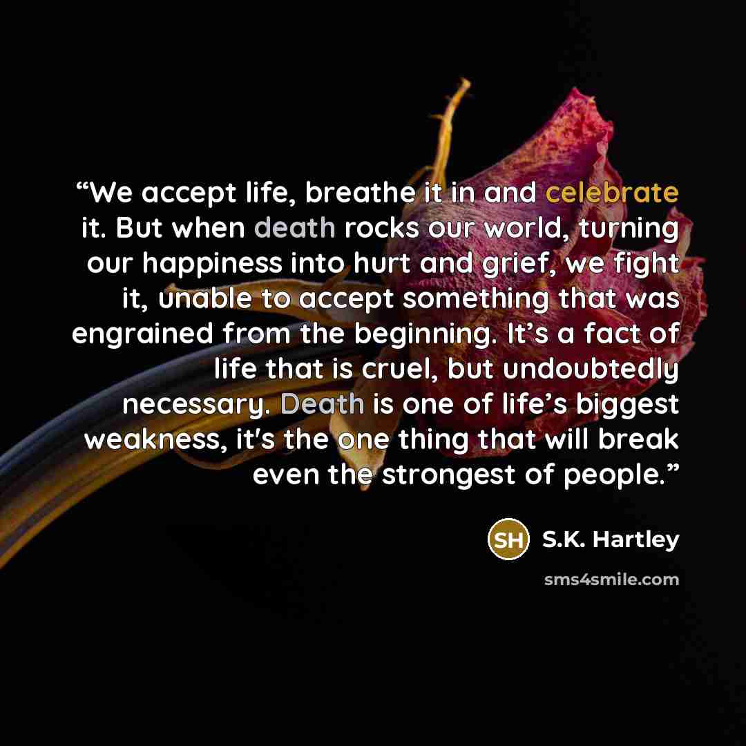 “We accept life, breathe it in and celebrate it. But when death rocks our world, turning our happiness into hurt and grief, we fight it, unable to accept something that was engrained from the beginning. It’s a fact of life that is cruel, but undoubtedly necessary. Death is one of life’s biggest…” quote by S.K. Hartley