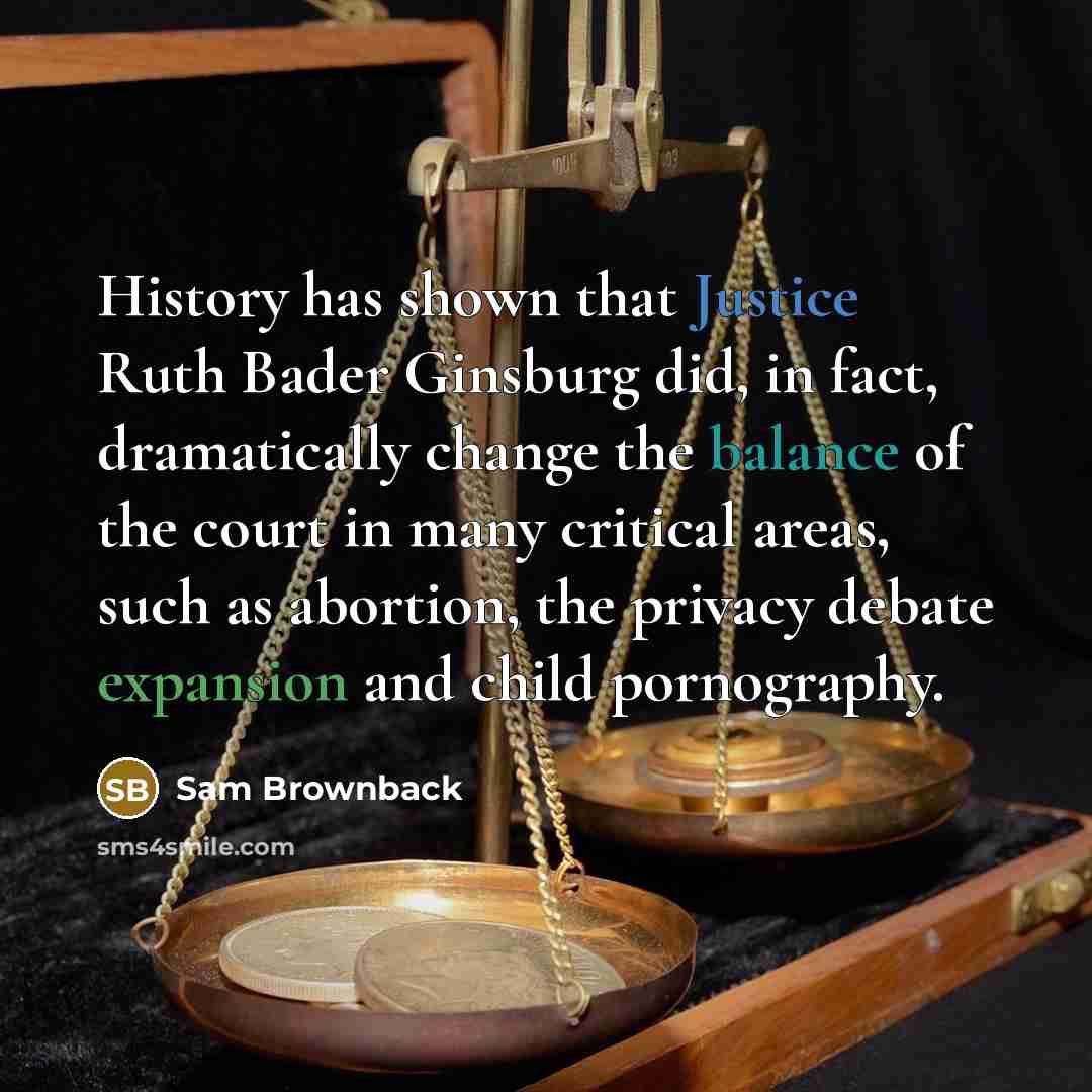 “History has shown that Justice Ruth Bader Ginsburg did, in fact, dramatically change the balance of the court in many critical areas, such as abortion, the privacy debate expansion and child pornography.” quote by Sam Brownback