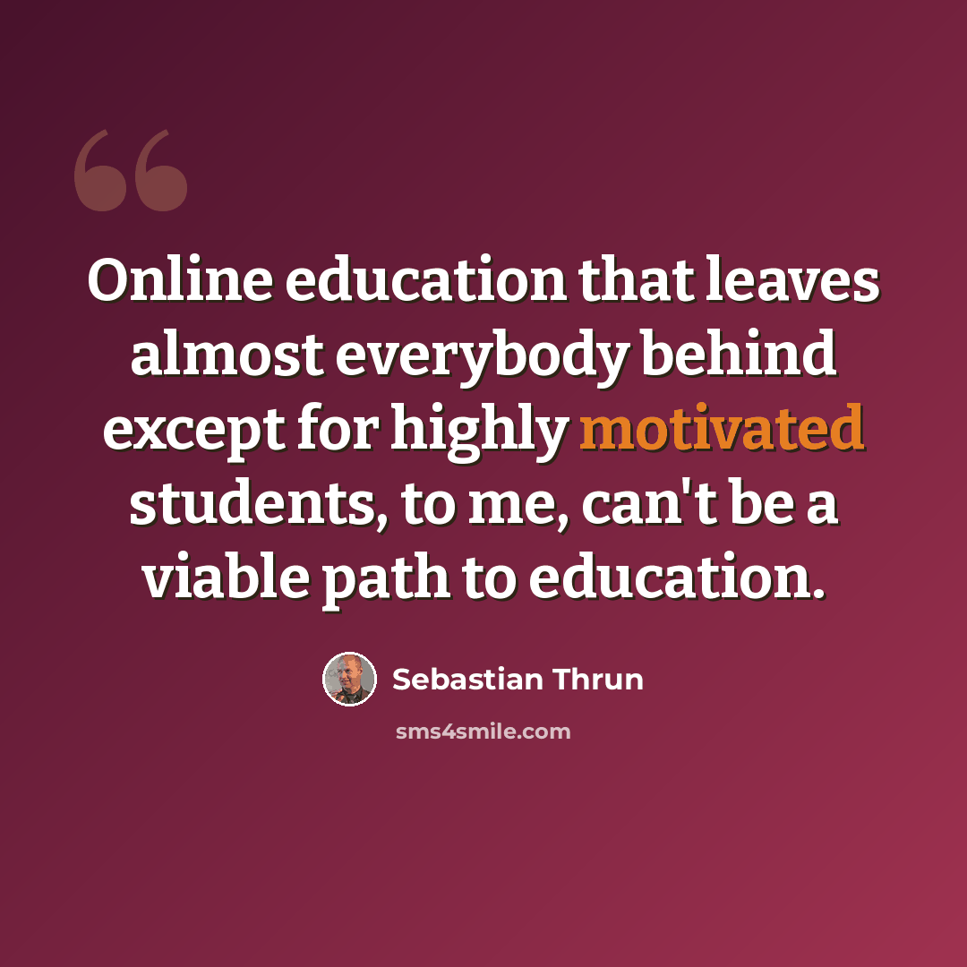 “Online education that leaves almost everybody behind except for highly motivated students, to me, can't be a viable path to education.” quote by Sebastian Thrun
